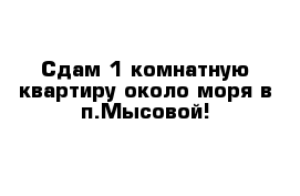 Сдам 1 комнатную квартиру около моря в п.Мысовой!